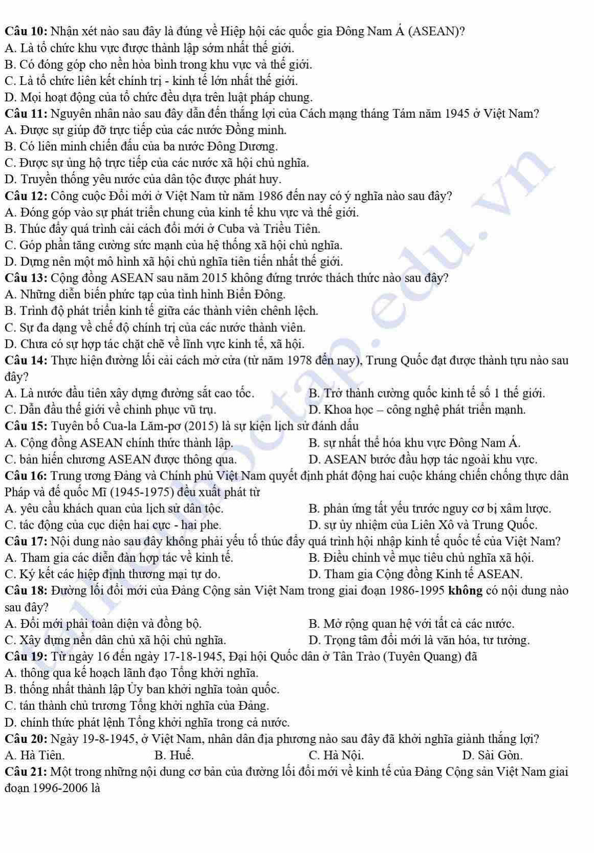 Nhận xét nào sau đây là đúng về Hiệp hội các quốc gia Đông Nam Á (ASEAN)?
A. Là tổ chức khu vực được thành lập sớm nhất thế giới.
B. Có đóng góp cho nền hòa bình trong khu vực và thế giới.
C. Là tổ chức liên kết chính trị - kinh tế lớn nhất thế giới.
D. Mọi hoạt động của tổ chức đều dựa trên luật pháp chung.
Cầu 11: Nguyên nhân nào sau đây dẫn đến thắng lợi của Cách mạng tháng Tám năm 1945 ở Việt Nam?
A. Được sự giúp đỡ trực tiếp của các nước Đồng minh.
B. Có liên minh chiến đấu của ba nước Đông Dương.
C. Được sự ủng hộ trực tiếp của các nước xã hội chủ nghĩa.
D. Truyền thống yêu nước của dân tộc được phát huy.
Câu 12: Công cuộc Đổi mới ở Việt Nam từ năm 1986 đến nay có ý nghĩa nào sau đây?
A. Đóng góp vào sự phát triển chung của kinh tế khu vực và thế giới.
B. Thúc đầy quá trình cải cách đổi mới ở Cuba và Triều Tiên.
C. Góp phần tăng cường sức mạnh của hệ thống xã hội chủ nghĩa.
D. Dựng nên một mô hình xã hội chủ nghĩa tiên tiến nhất thế giới.
Câu 13: Cộng đồng ASEAN sau năm 2015 không đứng trước thách thức nào sau đây?
A. Những diễn biển phức tạp của tình hình Biển Đông.
B. Trình độ phát triển kinh tế giữa các thành viên chênh lệch.
C. Sự đa dạng về chế độ chính trị của các nước thành viên.
D. Chưa có sự hợp tác chặt chẽ về lĩnh vực kinh tế, xã hội.
Câu 14: Thực hiện đường lối cải cách mở cửa (từ năm 1978 đến nay), Trung Quốc đạt được thành tựu nào sau
đây?
A. Là nước đầu tiên xây dựng đường sắt cao tốc. B. Trở thành cường quốc kinh tế số 1 thế giới.
C. Dẫn đầu thế giới về chinh phục vũ trụ. D. Khoa học - công nghệ phát triển mạnh.
Câu 15: Tuyên bố Cua-la Lăm-pơ (2015) là sự kiện lịch sử đánh dấu
A. Cộng đồng ASEAN chính thức thành lập. B. sự nhất thể hóa khu vực Đông Nam Á.
C. bản hiến chương ASEAN được thông qua. D. ASEAN bước đầu hợp tác ngoài khu vực.
Câu 16: Trung ương Đảng và Chính phủ Việt Nam quyết định phát động hai cuộc kháng chiến chống thực dân
Pháp và để quốc Mĩ (1945-1975) đều xuất phát từ
A. yêu cầu khách quan của lịch sử dân tộc. B. phản ứng tất yếu trước nguy cơ bị xâm lược.
C. tác động của cục diện hai cực - hai phe. D. sự ủy nhiệm của Liên Xô và Trung Quốc.
Câu 17: Nội dung nào sau đây không phải yếu tố thúc đẩy quá trình hội nhập kinh tế quốc tế của Việt Nam?
A. Tham gia các diễn đàn hợp tác về kinh tế. B. Điều chỉnh về mục tiêu chủ nghĩa xã hội.
C. Ký kết các hiệp định thương mại tự do. D. Tham gia Cộng đồng Kinh tế ASEAN.
Câu 18: Đường lối đổi mới của Đảng Cộng sản Việt Nam trong giai đoạn 1986-1995 không có nội dung nào
sau đây?
A. Đổi mới phải toàn diện và đồng bộ. B. Mở rộng quan hệ với tất cả các nước.
C. Xây dựng nền dân chủ xã hội chủ nghĩa. D. Trọng tâm đổi mới là văn hóa, tư tưởng.
Câu 19: Từ ngày 16 đến ngày 17-18-1945, Đại hội Quốc dân ở Tân Trào (Tuyên Quang) đã
A. thông qua kế hoạch lãnh đạo Tổng khởi nghĩa.
B. thống nhất thành lập Ủy ban khởi nghĩa toàn quốc.
C. tán thành chủ trương Tổng khởi nghĩa của Đảng.
D. chính thức phát lệnh Tổng khởi nghĩa trong cả nước.
Câu 20: Ngày 19-8-1945, ở Việt Nam, nhân dân địa phương nào sau đây đã khởi nghĩa giành thắng lợi?
A. Hà Tiên. B. Huế. C. Hà Nội. D. Sài Gòn.
Câu 21: Một trong những nội dung cơ bản của đường lối đổi mới về kinh tế của Đảng Cộng sản Việt Nam giai
đoạn 1996-2006 là