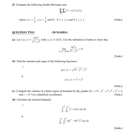 Compute the following double Riemann sum
sumlimits _Dsumlimits (1+xy)△ x△ y
where △ x= 1/3 , △ y= 1/5  and D 0≤ x≤ 2 and 0≤ y≤ 1 [5mks] 
QUESTION TWO (20 MARKS) 
(a) Let f(x,y)= 4x^2y/x^2+y^2  with (x,y)!= (0,0). Use the definition of limits to show that
limlimits _(x,y)to (0,0) 4x^2y/x^2+y^2 =0
[5mks] 
(b) Find the domain and range of the following functions: 
i.
g(x,y)=sqrt(9-x^2-y^2)
ii.
f(x,y)=x^2+y^2
[4mks] 
(c) Compute the volume of a finite region φ bounded by the graphs of z=9-x^2-y^2, x^2+y^2=4
and z=0. Use cylindrical coordinates. [5mks] 
(d) Calculate the iterated integrals: 
i.
∈t _1^(3∈t _0^1(1+4xy)dxdy
ii.
∈t _0^1∈t _1^2(4x^3)-9x^2y^2)dydx
[6mks]