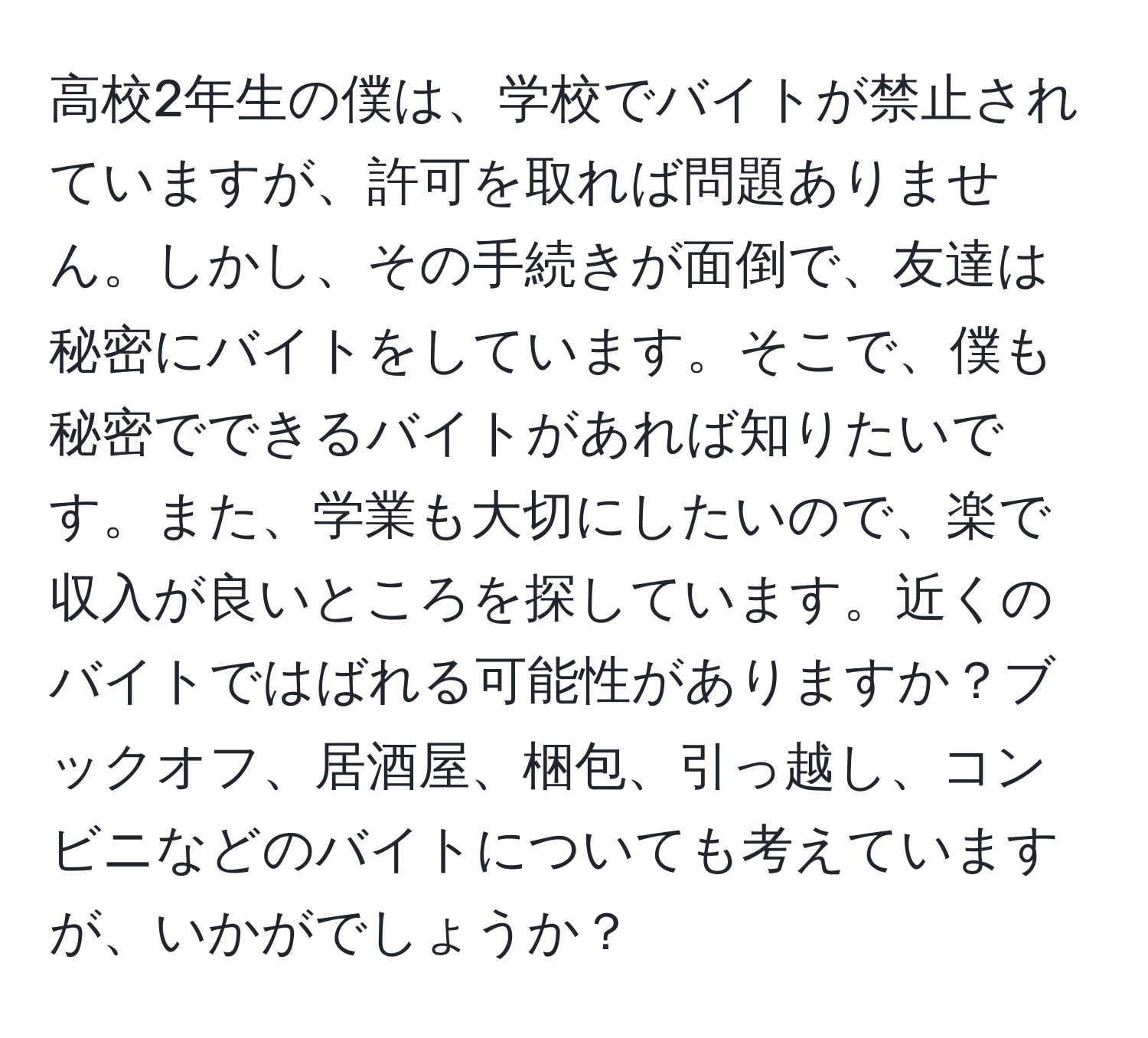 高校2年生の僕は、学校でバイトが禁止されていますが、許可を取れば問題ありません。しかし、その手続きが面倒で、友達は秘密にバイトをしています。そこで、僕も秘密でできるバイトがあれば知りたいです。また、学業も大切にしたいので、楽で収入が良いところを探しています。近くのバイトではばれる可能性がありますか？ブックオフ、居酒屋、梱包、引っ越し、コンビニなどのバイトについても考えていますが、いかがでしょうか？