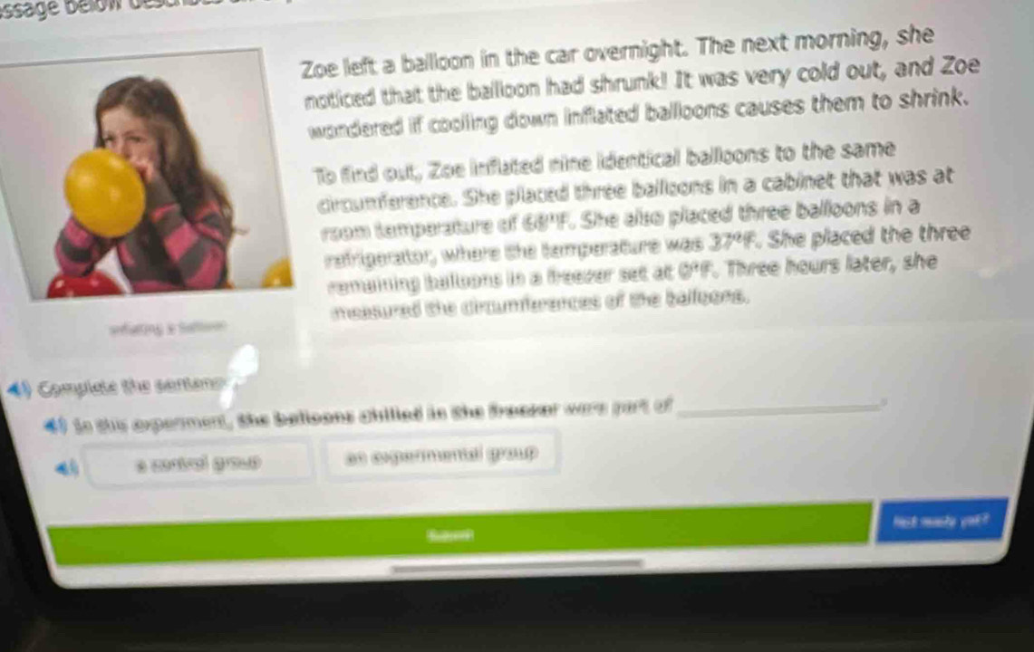 issage Bélow dest 
left a balloon in the car overnight. The next morning, she 
iced that the ballloon had shrunk! It was very cold out, and Zoe 
ndered if coolling down inflated balloons causes them to shrink. 
find out, Zoe inflated nine identical balloons to the same 
rcumference. She placed three balloons in a cabinet that was at 
om temperature of 68°If. She also placed three balloons in a 
efrigerator, where the temperature was 37°F. She placed the three 
emaining balloons in a freever set at 0°F. Three hours later, she 
===falting le St== measured the circumferences of the balloons. 
Complate the senene
40 to ths expenment, the belioons chilled in the freeser were part of_ 
as cogermental group 
fst masto yak?