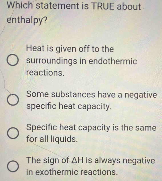 Which statement is TRUE about 
enthalpy?
Heat is given off to the
surroundings in endothermic
reactions.
Some substances have a negative
specific heat capacity.
Specific heat capacity is the same
for all liquids.
The sign of △ H is always negative
in exothermic reactions.