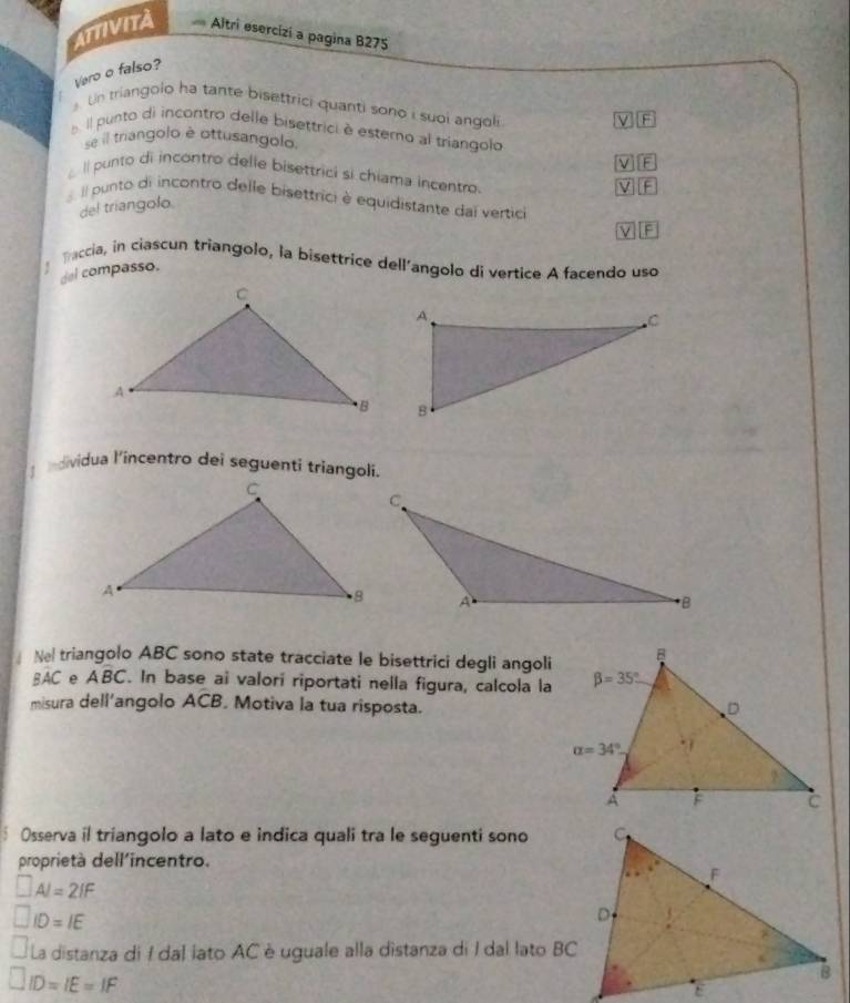 ATTIVITA  Altri esercízi a pagina B275
Vero o falso?
Un triangolo ha tante bisettrici quanti sono i suoi angoli
. il punto di incontro delle bisettrici é estero al triangolo
se l triangolo è ottusangolo.
Il punto di incontro delle bisettrici si chiama incentro.
l punto di incontro delle bisettrici è equidistante dai vertici
del triangolo
F
Taccia, in ciascun triangolo, la bisettrice dell'angolo di vertice A facendo uso
del compasso.
ndividua l'incentro dei seguenti triangoli.
Nel triangolo ABC sono state tracciate le bisettrici degli angoli
BAC e Aoverline BC. In base ai valori riportati nella figura, calcola la
misura dell'angolo ACB. Motiva la tua risposta.
Osserva il triangolo a lato e indica quali tra le seguenti sono
proprietà dell'incentro.
□ AI=2IF
□ ID=IE
La distanza di I dal lato AC è uguale alla distanza di I dal lato BC
ID=IE=IF