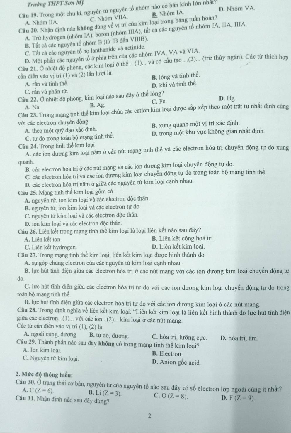 Trường THPT Sơn Mỹ
D. Nhóm VA.
Câu 19. Trong một chu kì, nguyên tử nguyên tố nhóm nào có bán kính lớn nhất
A. Nhóm IIA. C. Nhóm VIIA. B. Nhóm IA.
Câu 20. Nhận định nào không đúng về vị trí của kim loại trong bảng tuần hoàn?
A. Trừ hydrogen (nhóm IA), boron (nhóm IIIA), tất cả các nguyên tố nhóm IA, IIA, IIIA.
B. Tất cả các nguyên tổ nhóm B (từ IB đến VIIIB).
C. Tất cả các nguyên tổ họ lanthanide và actinide.
D. Một phần các nguyên tổ ở phía trên của các nhóm IVA, VA và VIA.
Câu 21. Ở nhiệt độ phòng, các kim loại ở thể ...(1)... và có cầu tạo ...(2)... (trừ thủy ngân). Các từ thích hợp
cần điền vào vị trí (1) và (2) lần lượt là
B. lỏng và tinh thể.
A. rắn và tinh thể.
D. khí và tinh thể.
C. rắn và phân tử.
Câu 22. Ở nhiệt độ phòng, kim loại nào sau đây ở thể lỏng?
C. Fe. D. Hg.
A. Na. B. Ag.
Câu 23. Trong mạng tinh thể kim loại chứa các cation kim loại được sắp xếp theo một trật tự nhất định cùng
với các electron chuyển động
A. theo một quỹ đạo xác định. B. xung quanh một vị trí xác định.
C. tự do trong toàn bộ mạng tinh thể. D. trong một khu vực không gian nhất định.
Câu 24. Trong tinh thể kim loại
A. các ion dương kim loại nằm ở các nút mạng tinh thể và các electron hóa trị chuyển động tự do xung
quanh.
B. các electron hóa trị ở các nút mạng và các ion dương kim loại chuyển động tự do.
C. các electron hóa trị và các ion dương kim loại chuyển động tự do trong toàn bộ mạng tinh thể.
D. các electron hóa trị nằm ở giữa các nguyên tử kim loại cạnh nhau.
Câu 25. Mạng tinh thể kim loại gồm có
A. nguyên tử, ion kim loại và các electron độc thân.
B. nguyên tử, ion kim loại và các electron tự do.
C. nguyên tử kim loại và các electron độc thân.
D. ion kim loại và các electron độc thân.
Câu 26. Liên kết trong mạng tinh thể kim loại là loại liên kết nào sau đây?
A. Liên kết ion. B. Liên kết cộng hoá trị.
C. Liên kết hydrogen. D. Liên kết kim loại.
Câu 27. Trong mạng tinh thể kim loại, liên kết kim loại được hình thành do
A. sự góp chung electron của các nguyên tử kim loại cạnh nhau.
B. lực hút tĩnh điện giữa các electron hóa trị ở các nút mạng với các ion dương kim loại chuyển động tự
do.
C. lực hút tĩnh điện giữa các electron hóa trị tự do với các ion dương kim loại chuyển động tự do trong
toàn bộ mạng tinh thể.
D. lực hút tĩnh điện giữa các electron hóa trị tự do với các ion dương kim loại ở các nút mạng.
Câu 28. Trong định nghĩa về liên kết kim loại: “Liên kết kim loại là liên kết hình thành do lực hút tĩnh điện
giữa các electron...(1)... với các ion...(2)... kim loại ở các nút mạng.
Các từ cần điền vào vị trí (1), (2) là
A. ngoài cùng, dương B. tự do, dương. C. hóa trị, lưỡng cực. D. hóa trị, âm.
Câu 29. Thành phần nào sau đây không có trong mạng tinh thể kim loại?
A. Ion kim loại. B. Electron.
C. Nguyên tử kim loại. D. Anion gốc acid.
2. Mức độ thông hiểu:
Câu 30. Ở trạng thái cơ bản, nguyên tử của nguyên tố nào sau đây có số electron lớp ngoài cùng ít nhất?
B.
A. C(Z=6). Li(Z=3). C. O(Z=8). D. F(Z=9).
Câu 31. Nhận định nào sau đây đúng?
2