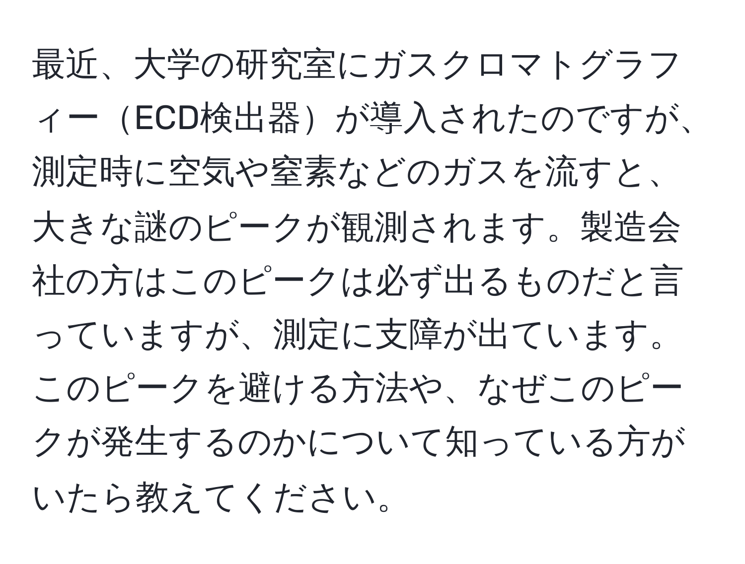 最近、大学の研究室にガスクロマトグラフィーECD検出器が導入されたのですが、測定時に空気や窒素などのガスを流すと、大きな謎のピークが観測されます。製造会社の方はこのピークは必ず出るものだと言っていますが、測定に支障が出ています。このピークを避ける方法や、なぜこのピークが発生するのかについて知っている方がいたら教えてください。