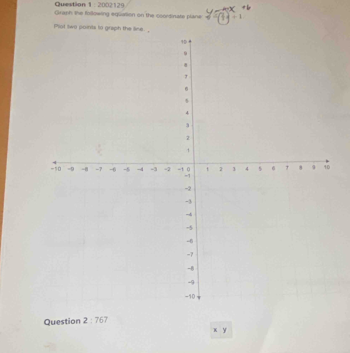 2002129 
Graph the following equation on the coordinate plane f( 2/3 x+1
Plot two points to graph the line. 
Question 2:767
x y