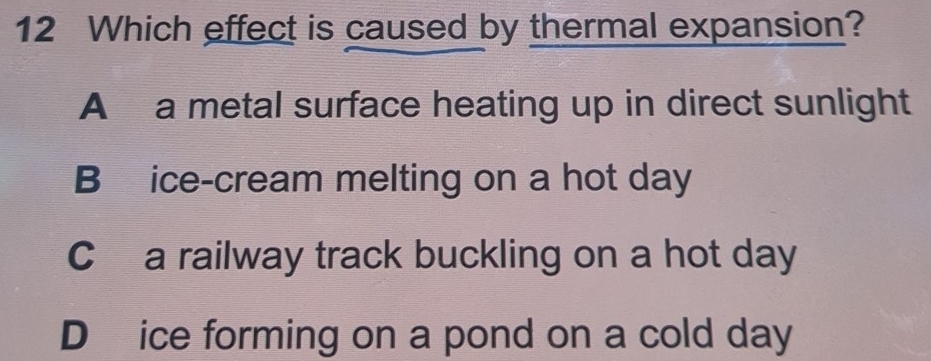 Which effect is caused by thermal expansion?
A a metal surface heating up in direct sunlight
B ice-cream melting on a hot day
C a railway track buckling on a hot day
D ice forming on a pond on a cold day