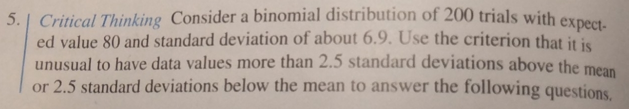 Critical Thinking Consider a binomial distribution of 200 trials with expect- 
ed value 80 and standard deviation of about 6.9. Use the criterion that it is 
unusual to have data values more than 2.5 standard deviations above the mean 
or 2.5 standard deviations below the mean to answer the following questions.