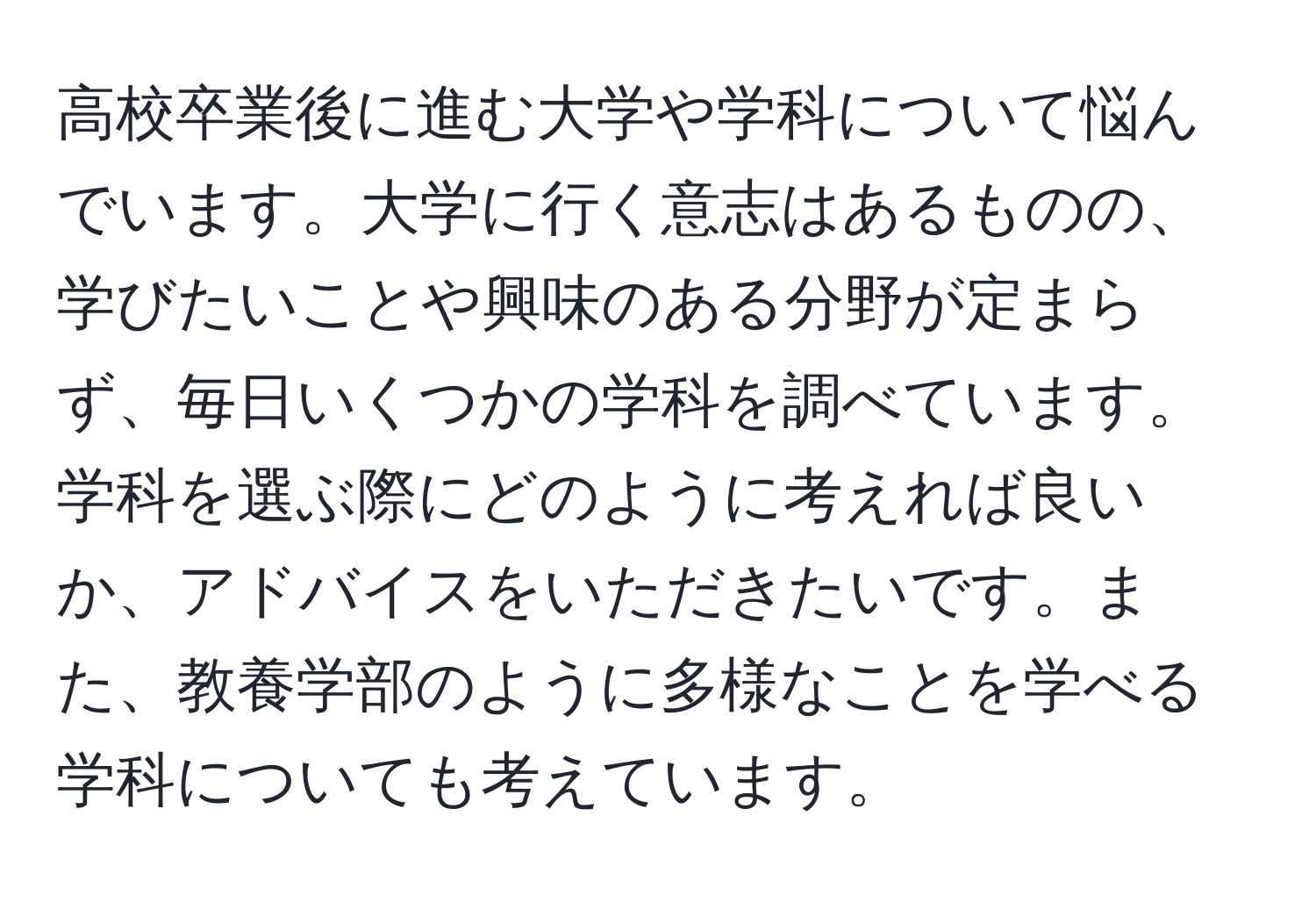 高校卒業後に進む大学や学科について悩んでいます。大学に行く意志はあるものの、学びたいことや興味のある分野が定まらず、毎日いくつかの学科を調べています。学科を選ぶ際にどのように考えれば良いか、アドバイスをいただきたいです。また、教養学部のように多様なことを学べる学科についても考えています。