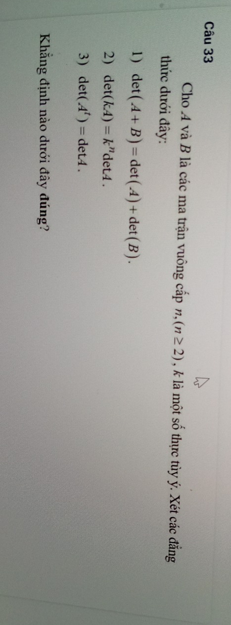 Cho 4 và B là các ma trận vuông cấp n,(n≥ 2) , là một S_n thực tùy ý. Xét các đẳng 
thức dưới đây: 
1) det(A+B)=det(A)+det(B). 
2) det(kA)=k^ndetA. 
3) det(A^t)=detA. 
Khẳng định nào dưới đây đúng?