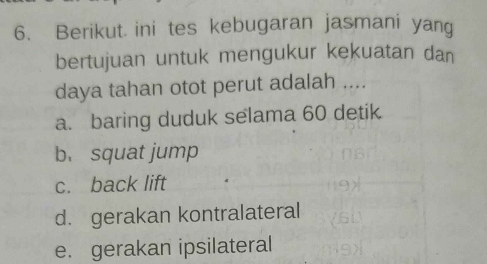 Berikut ini tes kebugaran jasmani yang
bertujuan untuk mengukur kekuatan dan
daya tahan otot perut adalah ....
a. baring duduk selama 60 detik
b. squat jump
c. back lift
d. gerakan kontralateral
e. gerakan ipsilateral