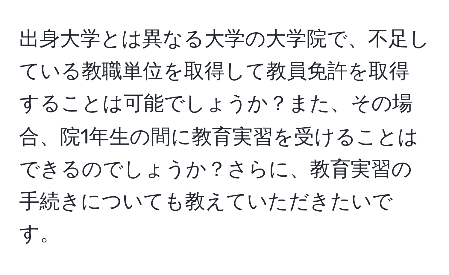 出身大学とは異なる大学の大学院で、不足している教職単位を取得して教員免許を取得することは可能でしょうか？また、その場合、院1年生の間に教育実習を受けることはできるのでしょうか？さらに、教育実習の手続きについても教えていただきたいです。