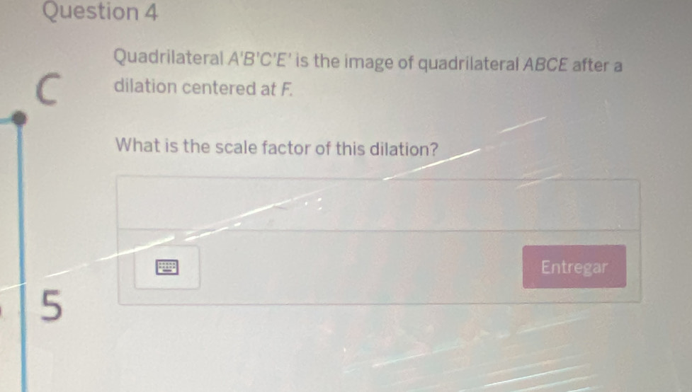 Quadrilateral A'B'C'E' is the image of quadrilateral ABCE after a 
dilation centered at F. 
What is the scale factor of this dilation? 
Entregar