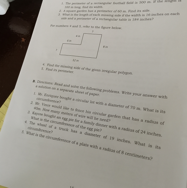 The perimeter of a rectangular football field is 500 m. If the length is
160 m long, find its width. 
2. A square garden has a perimeter of 60 m. Find its side. 
3. What is the length of each missing side if the width is 16 inches on each 
side and a perimeter of a rectangular table is 184 inches? 
For numbers 4 and 5, refer to the figure below. 
4. Find the missing side of the given irregular polygon. 
5. Find its perimeter. 
B. Directions: Read and solve the following problems. Write your answer with 
a solution on a separate sheet of paper. 
circumference? 
1. Mr. Enriquez bought a circular lot with a diameter of 70 m. What is its 
2. Mr. Vince would like to fence his circular garden that has a radius of
40m. How many meters of wire will he need? 
3. Kaycee bought an egg pie for a family dinner with a radius of 24 inches
What is the circumference of the egg pie? 
circumference? 
4. The wheel of a truck has a diameter of 19 inches. What is its 
5. What is the circumference of a plate with a radius of 8 centimeters?