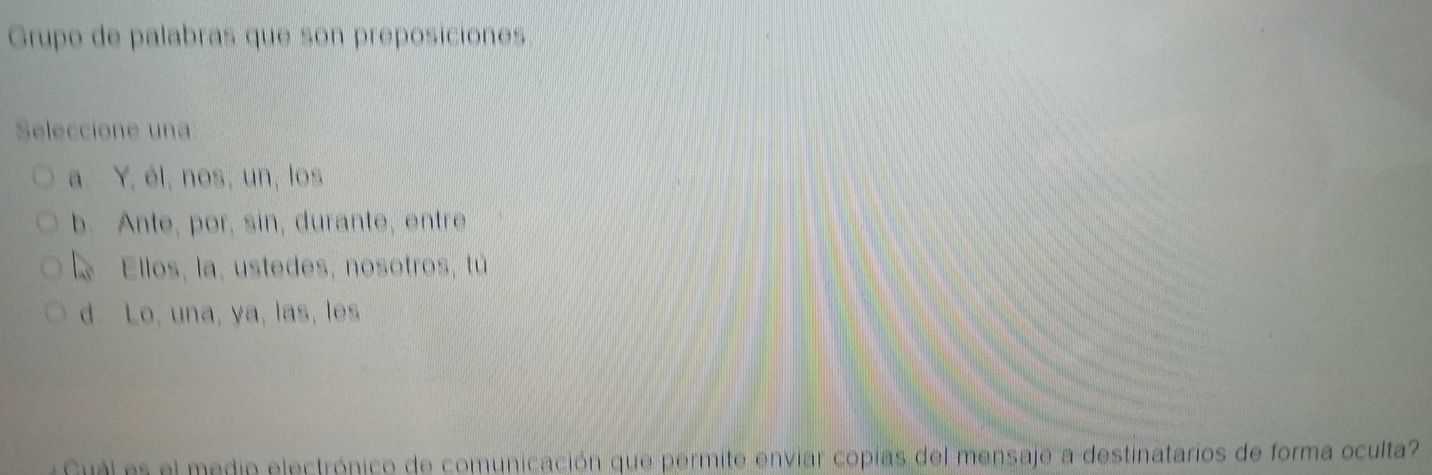 Grupo de palabras que son préposiciónes
Seleccione una
a. Y, él, nos, un, los
b. Ante, por, sin, durante, entre
a Ellos, la, ustedes, nosotros, tú
d. Lo, una, ya, las, les
Gul es el medio electrónico de comunicación que permite enviar copias del mensaje a destinatarios de forma oculta?