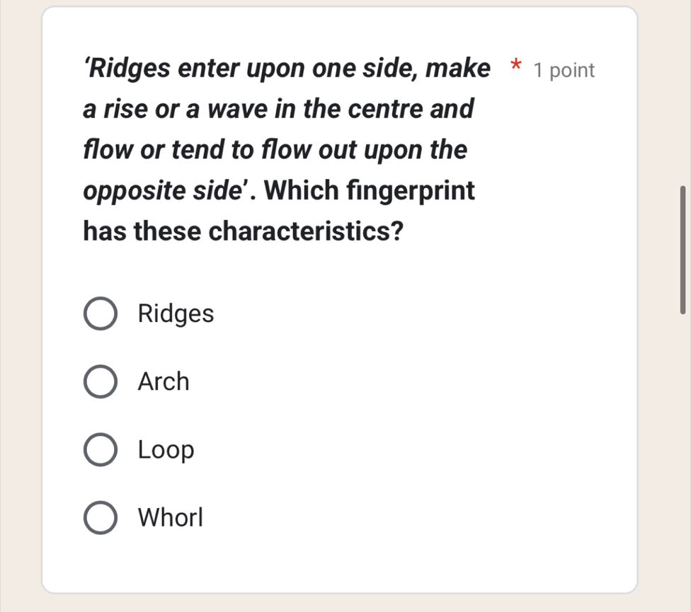 ‘Ridges enter upon one side, make * 1 point
a rise or a wave in the centre and
flow or tend to flow out upon the
opposite side’. Which fingerprint
has these characteristics?
Ridges
Arch
Loop
WhorI