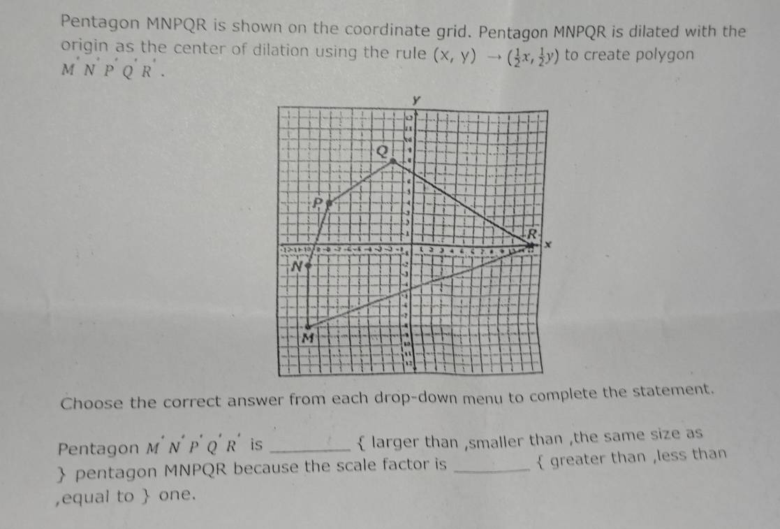 Pentagon MNPQR is shown on the coordinate grid. Pentagon MNPQR is dilated with the 
origin as the center of dilation using the rule (x,y)to ( 1/2 x, 1/2 y) to create polygon 
m N p Q r . 
Choose the correct answer from each drop-down menu to complete the statement. 
Pentagon M' N´ P' Q' R' is _larger than ,smaller than ,the same size as 
 pentagon MNPQR because the scale factor is _ greater than ,less than 
,equal to  one.