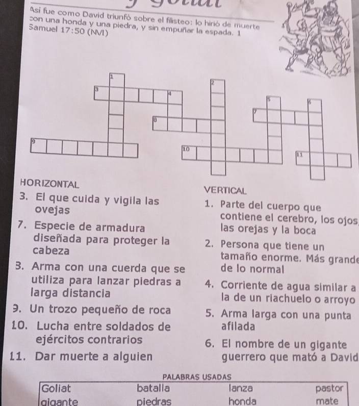 Así fue como David triunfó sobre el filisteo: lo hirió de muerte 
con una honda y una piedra, y sin empuñar la espada. 1 
Samuel 17:50 (NVI) 
VERTICAL 
3. El que cuida y vigila las 1. Parte del cuerpo que 
ovejas contiene el cerebro, los ojos 
7. Especie de armadura las orejas y la boca 
diseñada para proteger la 2. Persona que tiene un 
cabeza tamaño enorme. Más grande 
3. Arma con una cuerda que se de lo normal 
utiliza para lanzar piedras a 4. Corriente de agua similar a 
larga distancia la de un riachuelo o arroyo 
9. Un trozo pequeño de roca 5. Arma larga con una punta 
10. Lucha entre soldados de afilada 
ejércitos contrarios 6. El nombre de un gigante 
11. Dar muerte a alguien guerrero que mató a David