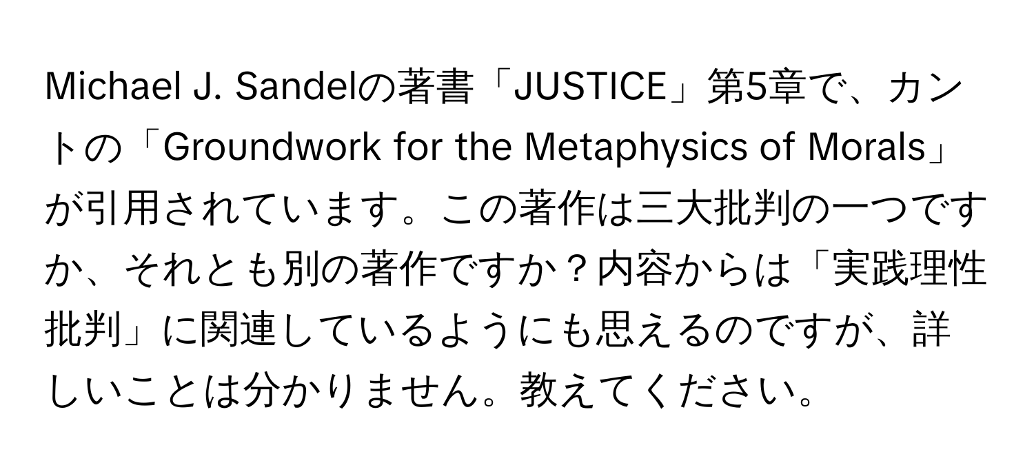 Michael J. Sandelの著書「JUSTICE」第5章で、カントの「Groundwork for the Metaphysics of Morals」が引用されています。この著作は三大批判の一つですか、それとも別の著作ですか？内容からは「実践理性批判」に関連しているようにも思えるのですが、詳しいことは分かりません。教えてください。