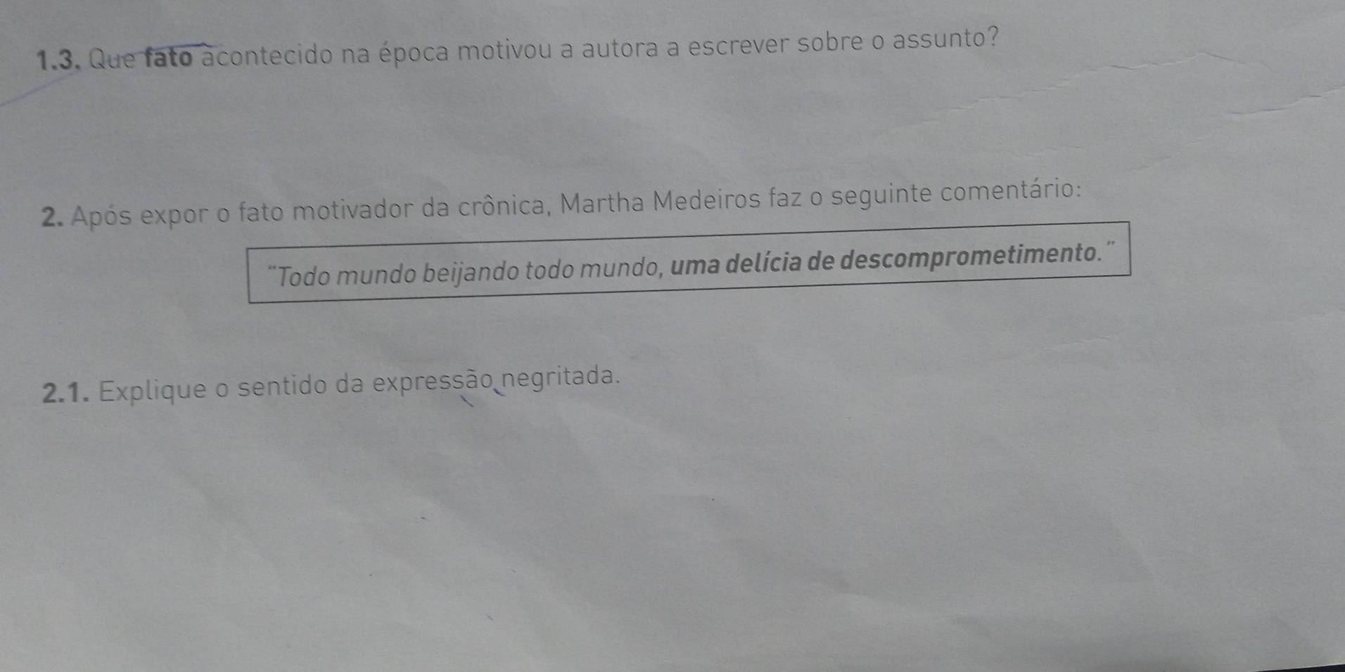 Que fato acontecido na época motivou a autora a escrever sobre o assunto? 
2. Após expor o fato motivador da crônica, Martha Medeiros faz o seguinte comentário: 
“Todo mundo beijando todo mundo, uma delícia de descomprometimento.” 
2.1. Explique o sentido da expressão negritada.