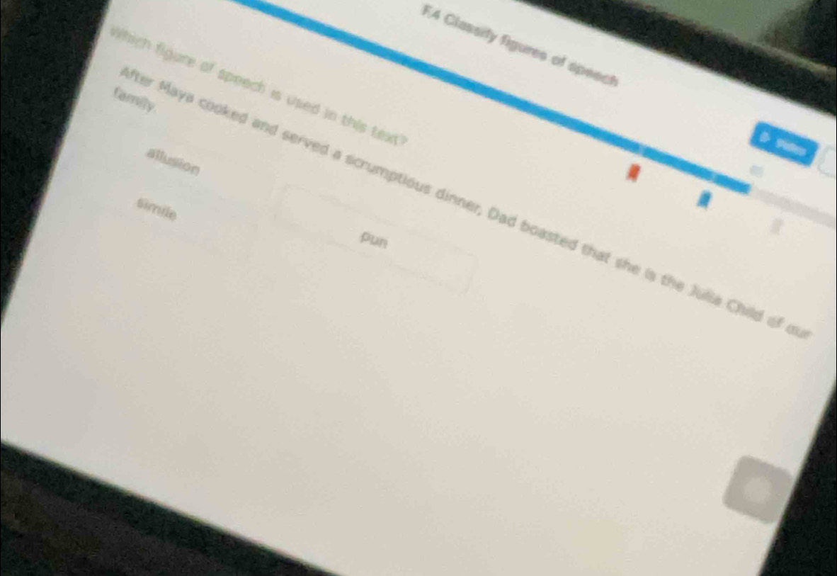 F4 Classity figures of speect
which figure of speach is used in this text 
family.
allusion
er Maya cooked and served a scrumptious dinner, Dad boasted that she is the Julia Child of o
Simile
pun