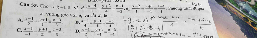 2x-y+2z+22=0
Câu 55. Cho A 1; −1; 3 và d_1: (x-4)/1 = (y+2)/4 = (z-1)/-2 , d_2: (x-2)/1 = (y+1)/-1 = (z-1)/1 . Phương trình đt qua
A, vuông góc với d_1 và cắt d_2 là
A.  (x-1)/2 = (y+1)/1 = (z-3)/3 . B.  (x-1)/4 = (y+1)/1 = (z-3)/4 .
C.  (x-1)/-1 = (y+1)/2 = (z-3)/3 . D.  (x-1)/2 = (y+1)/-1 = (z-3)/-1 .