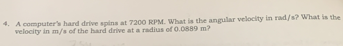 A computer's hard drive spins at 7200 RPM. What is the angular velocity in rad/s? What is the 
velocity in m/s of the hard drive at a radius of 0.0889 m?