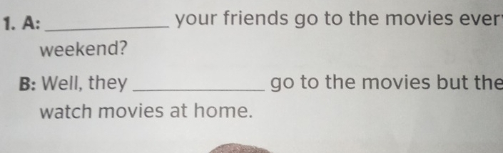 A:_ your friends go to the movies ever 
weekend? 
B: Well, they _go to the movies but the 
watch movies at home.