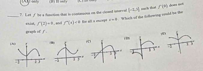 (A)l only (B) Il only C m 
_7. Let f be a function that is continuous on the closed interval [-2,3] such that f'(0) does not
exist, ∈t '(2)=0 , and f''(x)<0</tex> for all x except x=0 Which of the following could be the
graph of ƒ. 
)
(A)