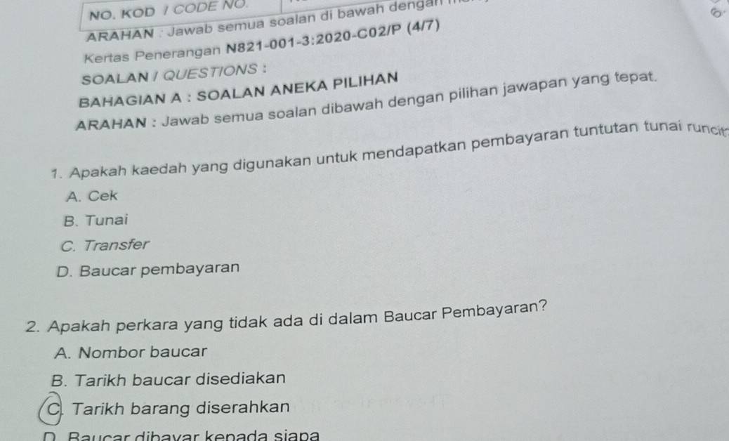 NO. KOD / CODE NO.
。
ARAHAN : Jawab semua soaian di bawah dengal II
Kertas Penerangan N821-001-3:2020-C02/P (4/7)
SOALAN / QUESTIONS :
BAHAGIAN A : SOALAN ANEKA PILIHAN
ARAHAN : Jawab semua soalan dibawah dengan pilihan jawapan yang tepat.
1. Apakah kaedah yang digunakan untuk mendapatkan pembayaran tuntutan tunai runci
A. Cek
B. Tunai
C. Transfer
D. Baucar pembayaran
2. Apakah perkara yang tidak ada di dalam Baucar Pembayaran?
A. Nombor baucar
B. Tarikh baucar disediakan
C. Tarikh barang diserahkan
D. Bauçar dibavar kenada siapa