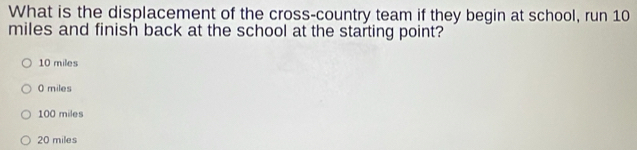 What is the displacement of the cross-country team if they begin at school, run 10
miles and finish back at the school at the starting point?
10 miles
0 miles
100 miles
20 miles