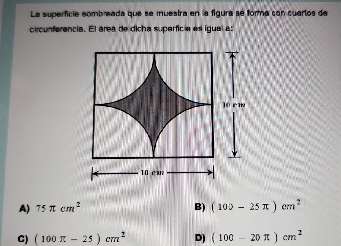 La superficie sombreada que se muestra en la figura se forma con cuartos de
circunferencia. El área de dicha superficie es igual a:
A) 75π cm^2 B) (100-25π )cm^2
C) (100π -25)cm^2 D) (100-20π )cm^2