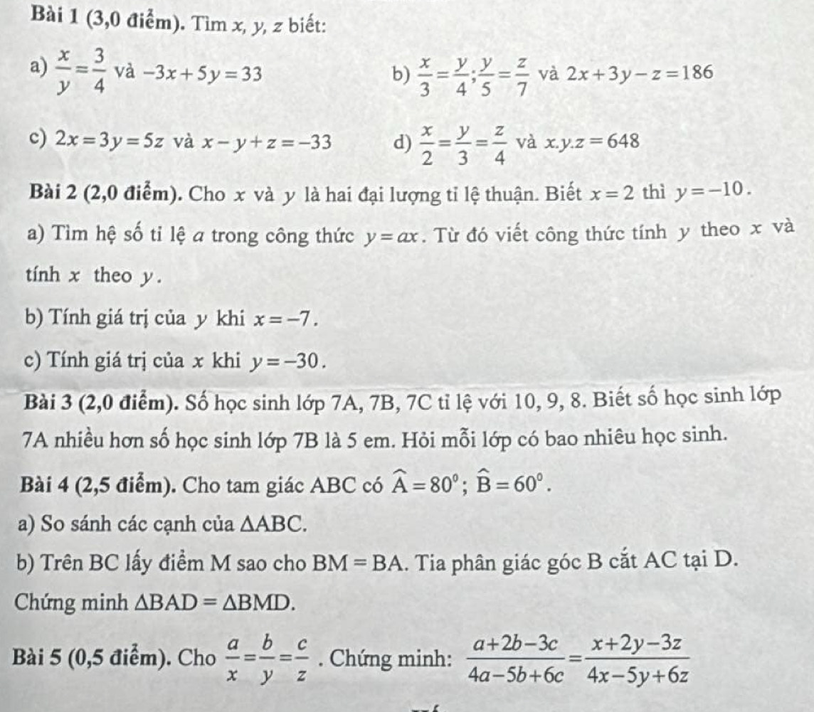 (3,0 điểm). Tìm x, y, z biết: 
a)  x/y = 3/4 va -3x+5y=33
b)  x/3 = y/4 ;  y/5 = z/7  và 2x+3y-z=186
c) 2x=3y=5z và x-y+z=-33 d)  x/2 = y/3 = z/4  và x.y.z=648
Bài 2 (2,0 điểm). Cho x và y là hai đại lượng tỉ lệ thuận. Biết x=2 thì y=-10. 
a) Tìm hệ số tỉ lệ a trong công thức y=ax. Từ đó viết công thức tính y theo x và 
tính x theo y. 
b) Tính giá trị của y khi x=-7. 
c) Tính giá trị của x khi y=-30. 
Bài 3 (2,0 điểm). Số học sinh lớp 7A, 7B, 7C tỉ lệ với 10, 9, 8. Biết số học sinh lớp 
7A nhiều hơn số học sinh lớp 7B là 5 em. Hỏi mỗi lớp có bao nhiêu học sinh. 
Bài 4 (2,5 điểm). Cho tam giác ABC có widehat A=80°; widehat B=60°. 
a) So sánh các cạnh của △ ABC. 
b) Trên BC lấy điểm M sao cho BM=BA. Tia phân giác góc B cắt AC tại D. 
Chứng minh △ BAD=△ BMD. 
Bài 5 (0,5 điểm). Cho  a/x = b/y = c/z . Chứng minh:  (a+2b-3c)/4a-5b+6c = (x+2y-3z)/4x-5y+6z 