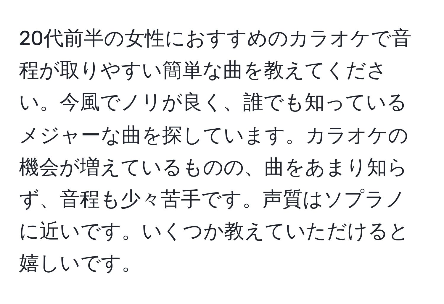 20代前半の女性におすすめのカラオケで音程が取りやすい簡単な曲を教えてください。今風でノリが良く、誰でも知っているメジャーな曲を探しています。カラオケの機会が増えているものの、曲をあまり知らず、音程も少々苦手です。声質はソプラノに近いです。いくつか教えていただけると嬉しいです。