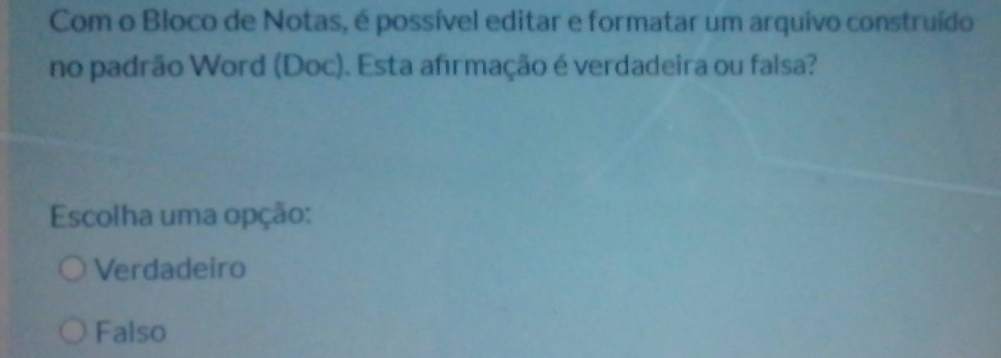 Com o Bloco de Notas, é possível editar e formatar um arquivo construído
no padrão Word (Doc). Esta afirmação é verdadeira ou falsa?
Escolha uma opção:
Verdadeiro
Falso