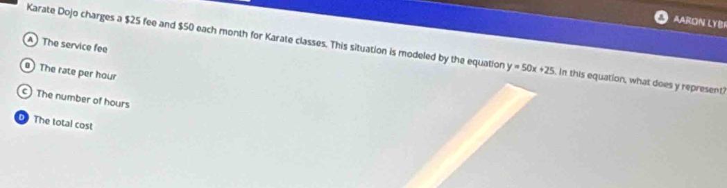 Aaron LyBi
A The service fee
Karate Dojo charges a $25 fee and $50 each month for Karate classes. This situation is modeled by the equation y=50x+25 In this equation, what does y represent?
The rate per hour
c) The number of hours
D The total cost