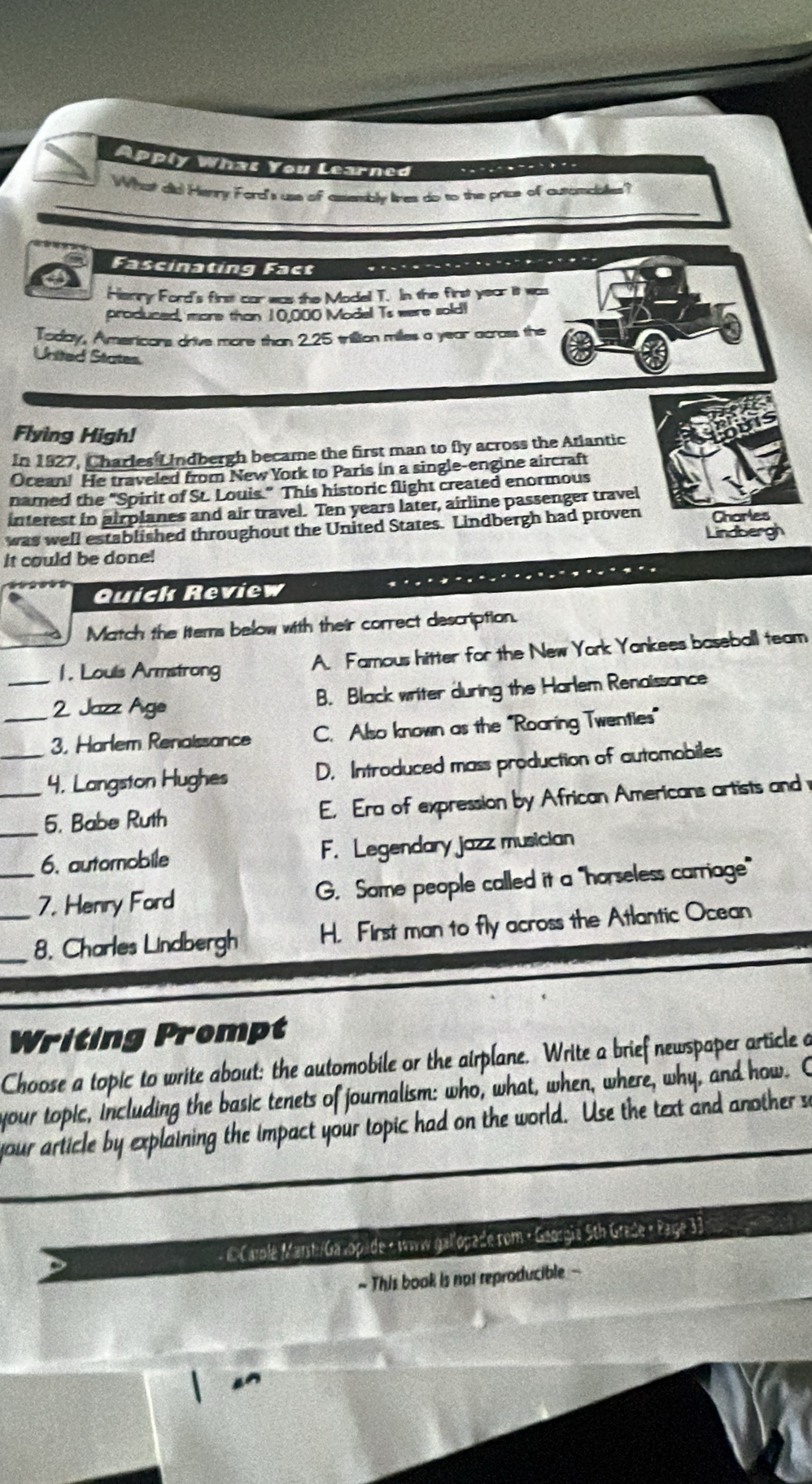 Apply Whas You Learned
What did Henry Ford's use of assembly lies do to the price of autombialles?
Fascinating Fact
I
Henry Ford's first car was the Model T. In the first year it was
produced, more than 10,000 Model Ts were sold!
Today, Americans drive more than 2.25 trillion milles a year across the
United States.
Flying High!
In 1927, Charles Lindbergh became the first man to fly across the Atlantic
Ocean! He traveled from New York to Paris in a single-engine aircraft
named the "Spirit of St. Louis." This historic flight created enormous
interest in airplanes and air travel. Ten years later, airline passenger travel
was well established throughout the United States. Lindbergh had proven Charles
Lindbergh
it could be done!
Quick Review
Match the Items below with their correct description.
1. Louls Armstrong
A. Famous hitter for the New York Yankees baseball team
_2 Jazz Age B. Black writer during the Harlem Renaissance
_3. Harlem Renaissance C. Also known as the ''Roaring Twenties”
_4, Langston Hughes D. Introduced mass production of automobiles
__5. Babe Ruth E. Era of expression by African Americans artists and
6. automobile F. Legendary jazz musician
_7. Henry Ford G. Some people called it a "horseless carriage"
__8. Charles Lindbergh H. First man to fly across the Atlantic Ocean
Writing Prompt
Choose a topic to write about: the automobile or the airplane. Write a brief newspaper article a
your topic, including the basic tenets of journalism: who, what, when, where, why, and how. C
your article by explaining the impact your topic had on the world. Use the text and another se
- E Carle Marsh/Galopade « waw gallopade rom • Georgia 5th Grade « Page 33
~ This book is not reproducible -
