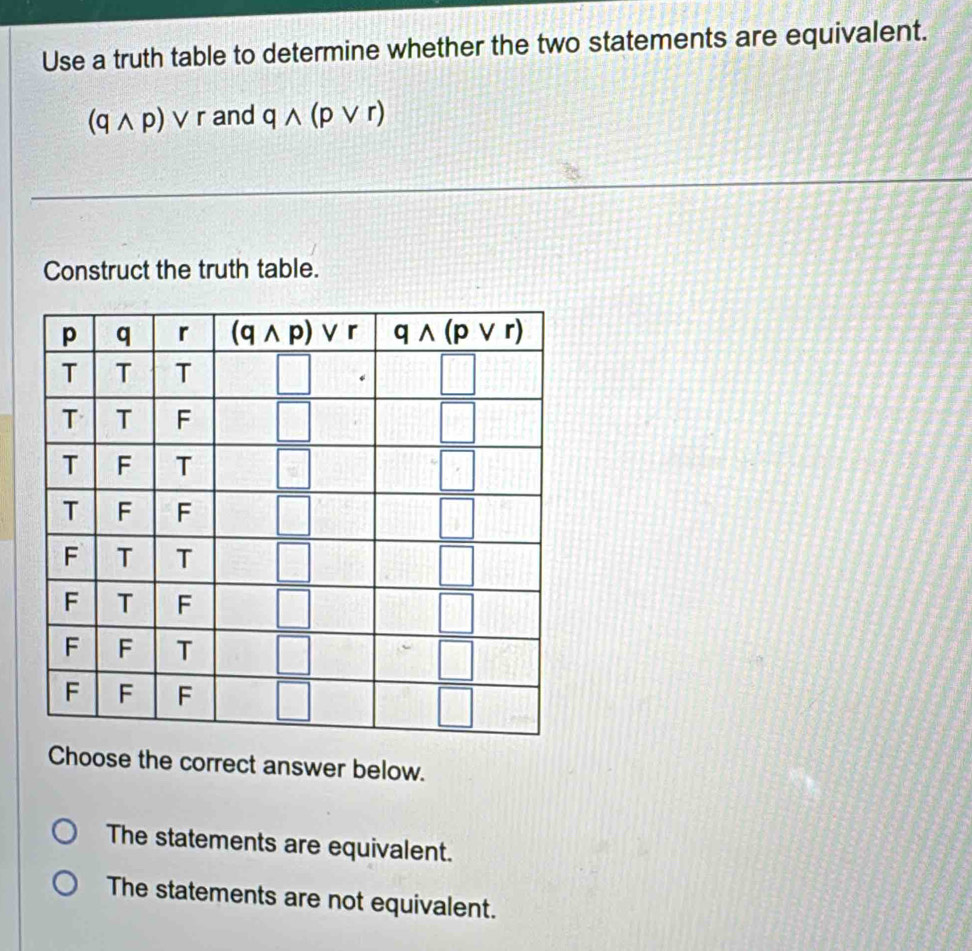 Use a truth table to determine whether the two statements are equivalent.
(qwedge p)vee r and qwedge (pvee r)
Construct the truth table.
Choose the correct answer below.
The statements are equivalent.
The statements are not equivalent.