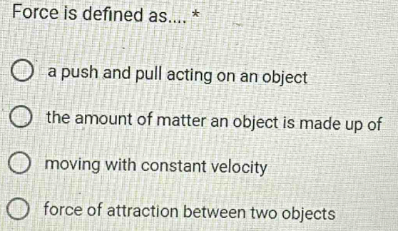 Force is defined as.... *
a push and pull acting on an object
the amount of matter an object is made up of
moving with constant velocity
force of attraction between two objects