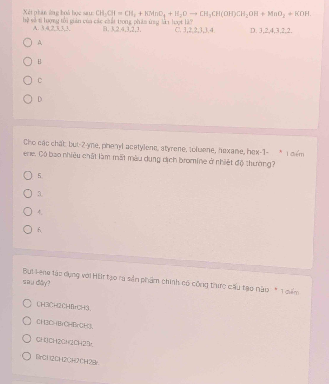 Xét phản ứng hoá học sau: CH_3CH=CH_2+KMnO_4+H_2Oto CH_3CH(OH)CH_2OH+MnO_2+KOH. 
hệ số tỉ lượng tổi giản của các chất trong phản ứng lần lượt là?
A. 3, 4, 2, 3, 3, 3. B. 3, 2, 4, 3, 2, 3. C. 3, 2, 2, 3, 3, 4. D. 3, 2, 4, 3, 2, 2.
A
B
C
D
Cho các chất: but -2 -yne, phenyl acetylene, styrene, toluene, hexane, hex-1- * 1 điểm
ene. Có bao nhiêu chất làm mất màu dung dịch bromine ở nhiệt độ thường?
5.
3.
4.
6.
But-l-ene tác dụng với HBr tạo ra sản phẩm chính có công thức cấu tạo nào * 1 điểm
sau đây?
CH3CH2CHBrCH3.
CH3CHBrCHBrCH3.
CH3CH2CH2CH2Br.
BrCH2CH2CH2CH2Br.