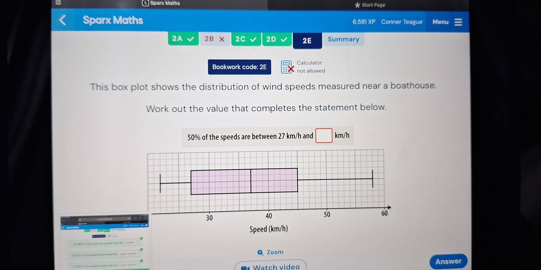 §Sparx Maths ★ Start Page 
Sparx Maths 6,581 XP Conner Teague Menu 
2A 2B × 2C 2D 2E Summary 
Calculator 
Bookwork code: 2E not allowed 
This box plot shows the distribution of wind speeds measured near a boathouse. 
Work out the value that completes the statement below.
50% of the speeds are between 27 km/h and □ km/h
30
40
50
60
Speed (km/h) 
◣Zoom 
Watch video Answer