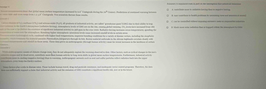 Scientist 2's arxument rests in part on the assomption that undustrial eusons
ets choe that alobal mean eurfece temperature increased by Cntigrade during the 20° Centary. Predictions of continued warming betweer A. contribute move to radiative forcing than to negative toerin
58° Contigrade. Two scientists discuss these results B. may contribute to health problems by uncressing rats and assssnss of meen/l
) ud extrous oxid I, all products of industrial activity, are called "greenhouse gases"(GHG) due to their ability to trap
ranen in the Earth's stmosphere (radiative forcing). Atmospheric levels of GHG are on the rise, cansing global warming. CO, levels have increased from 280
te ew 170 (bofore the existence of significant industrial activity) to 368 ppm in the year 2000. Radiative forcing increases ocean temperatures, speeding the D. block move solar rdiation than is trapped within the atusphere by GHG
er som t the atmosphere, Ressiting higher atmospheric saturation levels cause increased rainfall levels in certain area
b t  otr  cycle, ombined with higher land temperatures, improves breeding conditions for a variety of disease vectors, including the Anophele
e h  a laria  araste losmodium falciperum throush its bite. Becent malarial outbreaks in the African bighlands correlat cosel wi te
mee and rainfall in those areas. These data prove an anthropogenic (through human activity) cause for recent increases in the incidence of certain
nnc causes of clate change exist, they do not adequately explain the warming observed to date. Other factors, such as cyclical changes in the sun 
s   ms and in coud cover, contribute more than human activity to long-term shifts in global mean surface temperatures. Forthermore, industrial ctivit
e  heis mae to moling (negative forving) than to warming. Anthropogenic aerosols such as soot and sulfur particles reflect radiation back into the upper
armosphere, away bom the Farth's susface
m n sofficiently espport a claim that industrial activity and the emission of GHG constitute a significant bealth risk, now or in the future
