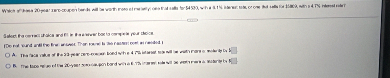 Which of these 20-year zero-coupon bonds will be worth more at maturity: one that sells for $4530, with a 6.1% interest rate, or one that sells for $5809, with a 4.7% interest rate?
Select the correct choice and fill in the answer box to complete your choice.
(Do not round until the final answer. Then round to the nearest cent as needed.)
A. The face value of the 20-year zero-coupon bond with a 4.7% interest rate will be worth more at maturity by $□.
B. The face value of the 20-year zero-coupon bond with a 6.1% interest rate will be worth more at maturity by $□