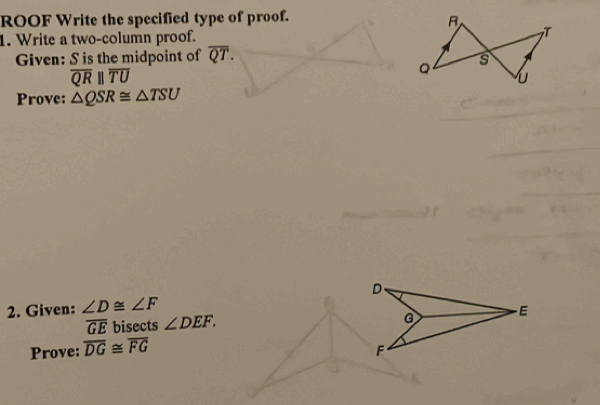 ROOF Write the specified type of proof. 
1. Write a two-column proof. 
Given: S is the midpoint of overline QT.
overline QRparallel overline TU
Prove: △ QSR≌ △ TSU
2. Given: ∠ D≌ ∠ F D、
overline GE bisects ∠ DEF.
G - E
Prove: overline DG≌ overline FG
F