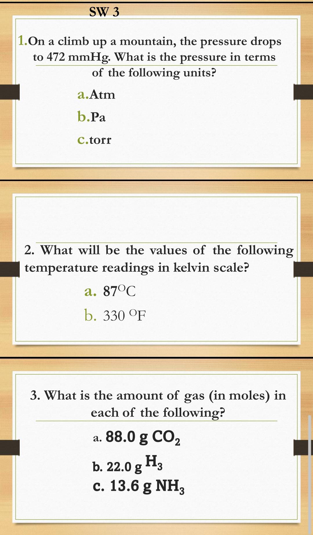 SW 3
1.On a climb up a mountain, the pressure drops
to 472 mmHg. What is the pressure in terms
of the following units?
a.Atm
b. Pa
c.torr
2. What will be the values of the following
temperature readings in kelvin scale?
a. 87°C
b. 330°F
3. What is the amount of gas (in moles) in
each of the following?
a. 88.0gCO_2
b. 22.0gH_3
C. 13.6gNH_3