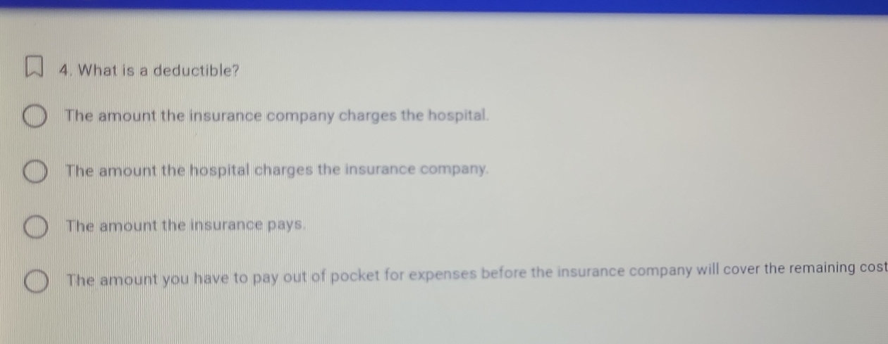 What is a deductible?
The amount the insurance company charges the hospital.
The amount the hospital charges the insurance company.
The amount the insurance pays.
The amount you have to pay out of pocket for expenses before the insurance company will cover the remaining cost