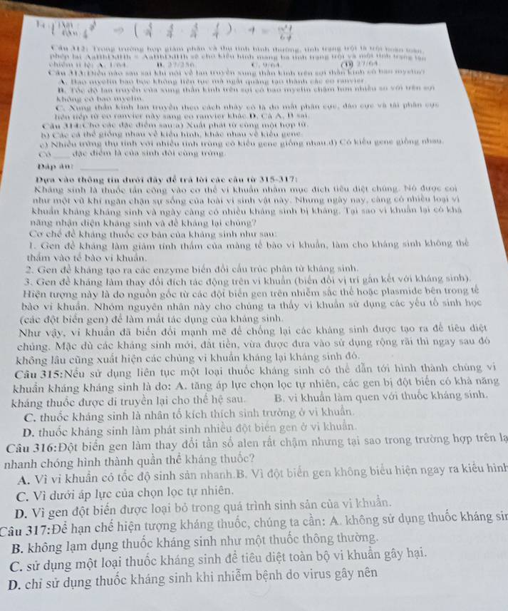 âu 312: Trong trường hợp giám phần và thụ tình bình thường, tinh trang trội tà trới boàn toàn
hDHth = AabibDd1th sẽ chơ kiểu hình mạng ba tnh trang trội và một tinh trang ln
B. 27/256 C 964 27/64
ộ: Điều nào sau sai khi nội về lan truyền sung thần kinh tên sợi thần kinh số bao my stu
A. Bao nivelin bao bọc không liên tục mà ngất quảng tạo thành các có ranvier
B. Tóc độ lan truyền của xung thần kinh trên sơi có bao myslin chẩm hơm nhiều so với trên sơn
không có bao myelin
C. Xung thần kinh lan truyền theo cách nhây có là do mắt phân cực, đào cực và tài phần cực
hện tiếp từ có ranvier này sang co ranvier khác D. Cá A. B sai
Câu 314:c họ các đặc điểm sawa) Xuất phát từ công một hợp tử.
) Các cá thể giống nhau về kiêu hình, khác nhau về kiêu gene
c) Nhiều trờng thụ tính với nhiều tinh trùng có kiểu gene giống nhau.d) Có kiểu gene giống nhau
Có đạc điểm là của sinh đôi cũng trừng
Đáp â n  
Dựa vào thông tin dưới đây để trã lời các cầu từ 315-317:
Kháng sinh là thuốc tần công vào cơ thể vi khuẩn nhằm mục đích tiêu điệt chúng. Nó được coi
như một vũ khí ngân chặn sự sống của loài vi sinh vật này. Nhưng ngày nay, càng có nhiều loại vì
khuẩn khảng kháng sinh và ngày càng có nhiều khảng sinh bị kháng. Tại sao vi khuẩn lại có khá
năng nhận diện kháng sinh và để kháng lại chúng?
Cơ chế để kháng thuốc cơ bản của khảng sinh như sau:
I. Gen đề kháng làm giám tính thẩm của màng tế bào vi khuẩn, làm cho kháng sinh không thể
thẩm vào tế bào vi khuẩn
2. Gen để kháng tạo ra các enzyme biển đổi cấu trúc phân từ kháng sinh.
3. Gen đề kháng làm thay đổi đích tác động trên vi khuẩn (biến đổi vị trí gần kết với kháng sinh)
Hiện tượng này là do nguồn gốc từ các đội biển gen trên nhiễm sắc thể hoặc plasmide bên trong tế
bào vi khuẩn. Nhóm nguyên nhân này cho chúng ta thấy vi khuẩn sử dụng các yếu tổ sinh học
(các đột biển gen) để làm mắt tác dụng của kháng sinh.
Như vậy, vi khuẩn đã biển đổi mạnh mẽ để chống lại các kháng sinh được tạo ra đề tiêu điệt
chúng. Mặc dù các kháng sinh mới, đất tiền, vừa được đưa vào sử dụng rộng rãi thì ngay sau đó
không lâu cũng xuất hiện các chủng vi khuẩn kháng lại kháng sinh đó.
Cầu 315:Nếu sử dụng liên tục một loại thuốc kháng sinh có thể dẫn tới hình thành chúng vi
khuẩn kháng kháng sinh là do: A. tăng áp lực chọn lọc tự nhiên, các gen bị đột biến có khả năng
kháng thuốc được di truyền lại cho thể hệ sau. B. vi khuẩn làm quen với thuốc kháng sinh.
C. thuốc khảng sinh là nhân tổ kích thích sinh trưởng ở vì khuân
D. thuốc kháng sinh làm phát sinh nhiều đột biển gen ở vi khuẩn.
Câu 316: Đột biển gen làm thay đổi tần số alen rất chậm nhưng tại sao trong trường hợp trên lạ
nhanh chóng hình thành quần thể kháng thuốc?
A. Vì vi khuần có tốc độ sinh sản nhanh.B. Vì đột biển gen không biểu hiện ngay ra kiểu hình
C. Vì dưới áp lực của chọn lọc tự nhiên,
D. Vì gen đột biển được loại bỏ trong quá trình sinh sản của vi khuẩn.
Câu 317:Để hạn chế hiện tượng kháng thuốc, chúng ta cần: A. không sử dụng thuốc kháng sin
B. không lạm dụng thuốc kháng sinh như một thuốc thông thường.
C. sử dụng một loại thuốc kháng sinh để tiêu diệt toàn bộ vi khuẩn gây hại.
D. chỉ sử dụng thuốc kháng sinh khi nhiễm bệnh do virus gây nên