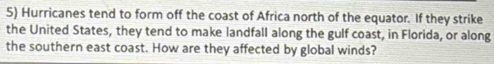 Hurricanes tend to form off the coast of Africa north of the equator. If they strike 
the United States, they tend to make landfall along the gulf coast, in Florida, or along 
the southern east coast. How are they affected by global winds?