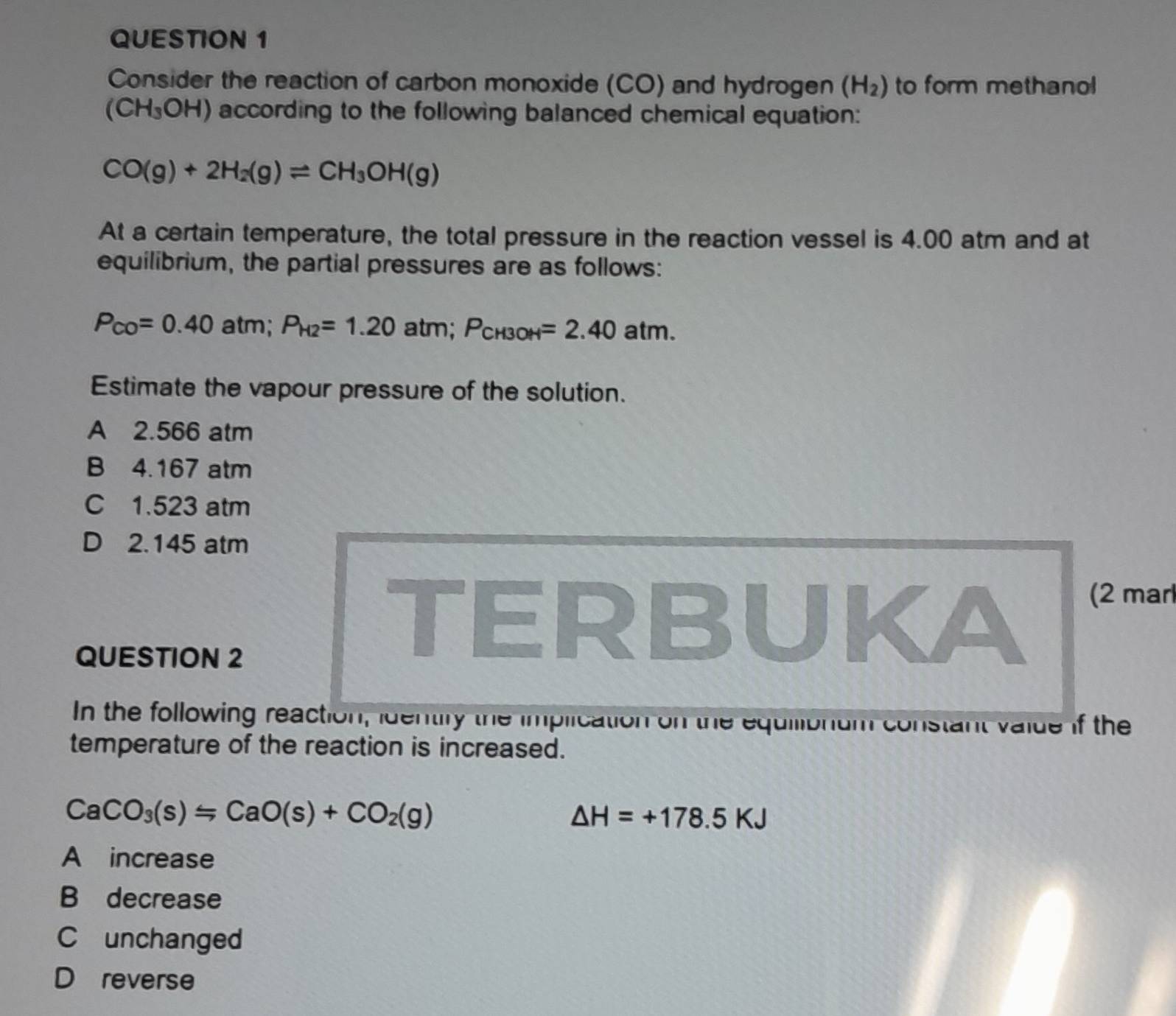 Consider the reaction of carbon monoxide (CO) and hydrogen (H_2) to form methanol
(CH_3OH) according to the following balanced chemical equation:
CO(g)+2H_2(g)leftharpoons CH_3OH(g)
At a certain temperature, the total pressure in the reaction vessel is 4.00 atm and at
equilibrium, the partial pressures are as follows:
P_CO=0.40atm; P_H2=1.20atm n; P_CH3OH=2.40atm. 
Estimate the vapour pressure of the solution.
A 2.566 atm
B 4.167 atm
C 1.523 atm
D 2.145 atm
QUESTION 2
TERBUKA
(2 mar
In the following reaction, identily the implication on the equilionum constant valde if the
temperature of the reaction is increased.
CaCO_3(s)=CaO(s)+CO_2(g)
△ H=+178.5KJ
A increase
B decrease
C unchanged
D reverse