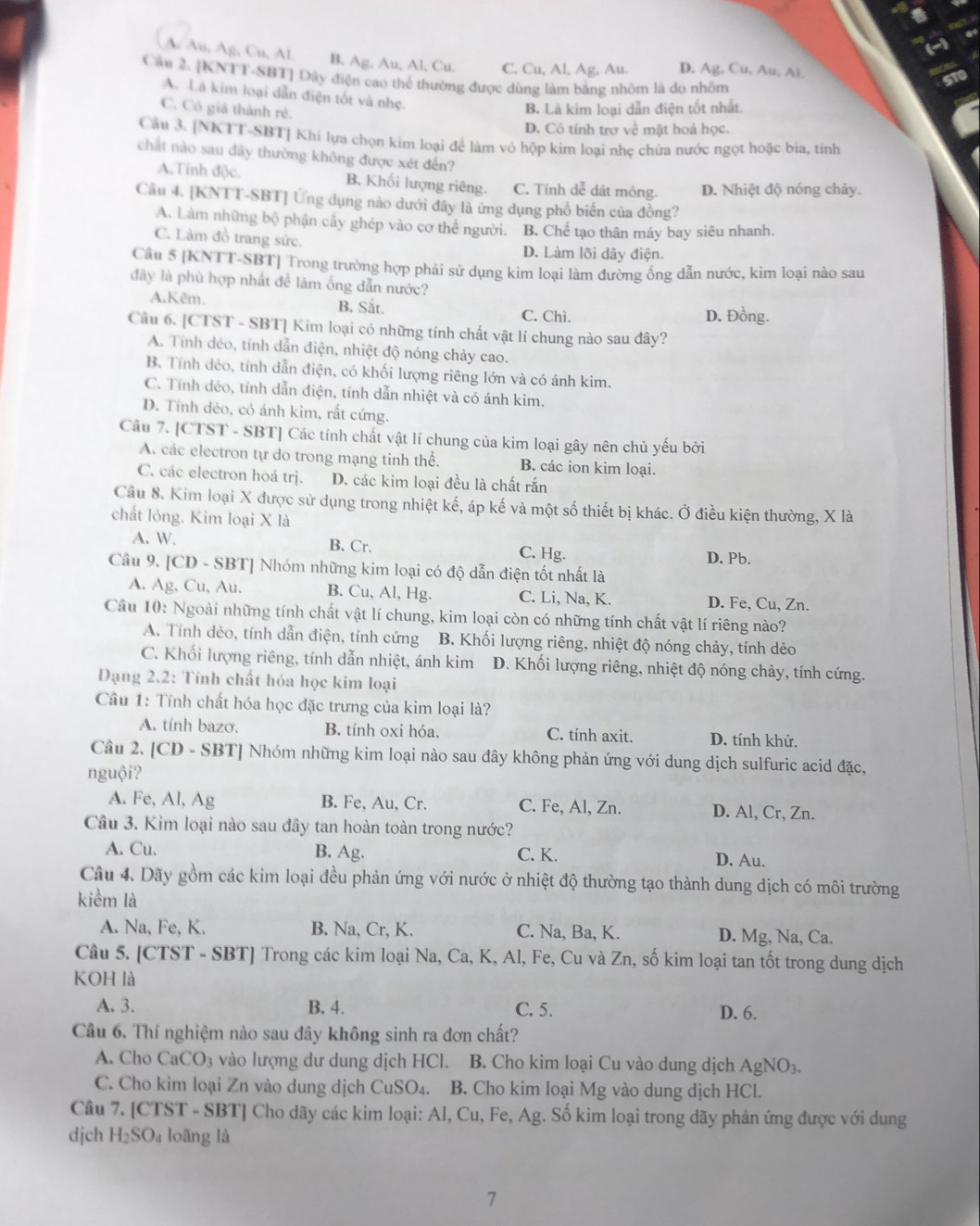 A Au, Ag, Cu, Al. B. Ag, Au, Al, Cu. C. Cu, Al, Ag, Au. D. Ag. Cu, Au, Al
Câu 2. [KNTT-SBT] Dây điện cao thể thường được dùng làm bằng nhôm là do nhôm
A. Là kim loại dẫn điện tốt và nhẹ.
C. Có giả thành rẻ.
B. Là kim loại dẫn điện tốt nhất.
D. Có tính trợ về mặt hoá học.
Câu 3. [NKTT-SBT] Khi lựa chọn kim loại để làm vỏ hộp kim loại nhẹ chứa nước ngọt hoặc bia, tính
chất nào sau đãy thường không được xét đến?
A.Tính độc. B. Khối lượng riêng. C. Tính dễ dát mỏng. D. Nhiệt độ nóng chảy.
Câu 4. [KNTT-SBT] Ứng dụng nào dưới đây là ứng dụng phổ biển của đồng?
A. Làm những bộ phận cấy ghép vào cơ thể người. B. Chể tạo thân máy bay siêu nhanh.
C. Làm đồ trang sức.
D. Làm lõi dây điện.
Câu 5 [KNTT-SBT] Trong trường hợp phải sử dụng kim loại làm đường ống dẫn nước, kim loại nào sau
đây là phù hợp nhất để làm ống dẫn nước?
A.Kẽm. B. Sắt. C. Chì. D. Đồng.
Câu 6. [CTST - SBT] Kim loại có những tính chất vật lí chung nào sau đây?
A. Tính dẻo, tính dẫn điện, nhiệt độ nóng chảy cao.
B. Tính dẻo, tính dẫn điện, có khối lượng riêng lớn và có ánh kim.
C. Tính dẻo, tính dẫn điện, tính dẫn nhiệt và có ánh kim.
D. Tính dẻo, có ánh kim, rất cứng.
Câu 7. [CTST - SBT] Các tính chất vật lí chung của kim loại gây nên chủ yếu bởi
A. các electron tự do trong mạng tinh thể. B. các ion kim loại.
C. các electron hoá trị. D. các kim loại đều là chất rắn
Cầu 8. Kim loại X được sử dụng trong nhiệt kế, áp kế và một số thiết bị khác. Ở điều kiện thường, X là
chất lỏng. Kim loại X là
A. W. B. Cr. C. Hg. D. Pb.
Câu 9. | CD-SB 3T| Nhóm những kim loại có độ dẫn điện tốt nhất là
A. Ag, Cu, Au. B. Cu, Al, Hg. C. Li, Na, K. D. Fe, Cu, Zn.
Cầu 10: Ngoài những tính chất vật lí chung, kim loại còn có những tính chất vật lí riêng nào?
A. Tính dẻo, tính dẫn điện, tính cứng B. Khối lượng riêng, nhiệt độ nóng chảy, tính dẻo
C. Khối lượng riêng, tính dẫn nhiệt, ánh kim D. Khối lượng riêng, nhiệt độ nóng chảy, tính cứng.
Dạng 2.2: Tính chất hóa học kim loại
Cầu 1: Tính chất hóa học đặc trưng của kim loại là?
A. tính bazơ. B. tính oxi hóa. C. tính axit. D. tính khử.
Câu 2. [CD - SBT] Nhóm những kim loại nào sau đây không phản ứng với dung dịch sulfuric acid đặc,
nguội?
A. Fe, Al, Ag B. Fe, Au, Cr. C. Fe, Al, Zn. D. Al, Cr, Zn.
Câu 3. Kim loại nào sau đây tan hoàn toàn trong nước?
A. Cu. B. Ag. C. K. D. Au.
Câu 4. Dãy gồm các kim loại đều phản ứng với nước ở nhiệt độ thường tạo thành dung dịch có môi trường
kiểm là
A. Na, Fe, K. B. Na, Cr, K. C. Na, Ba, K. D. Mg, Na, Ca.
Câu 5. [CTST - SBT] Trong các kim loại Na, Ca, K, Al, Fe, Cu và Zn, số kim loại tan tốt trong dung dịch
KOH là
A. 3. B. 4. C. 5. D. 6.
Câu 6. Thí nghiệm nào sau đây không sinh ra đơn chất?
A. Cho CaCO 3 vào lượng dư dung dịch HCl. B. Cho kim loại Cu vào dung dịch AgNO_3.
C. Cho kim loại Zn vào dung dịch CuSO₄. B. Cho kim loại Mg vào dung dịch HCl.
Câu 7. [CTST - SBT] Cho dãy các kim loại: Al, Cu, Fe, Ag. Số kim loại trong dãy phản ứng được với dung
djch H_2SO_4 loãng là
7