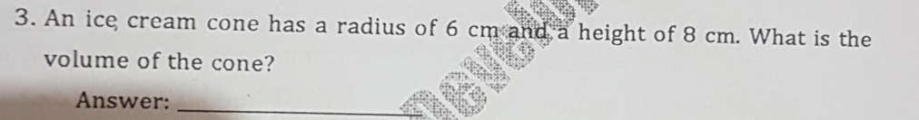 An ice cream cone has a radius of 6 cm and a height of 8 cm. What is the 
volume of the cone? 
Answer:_